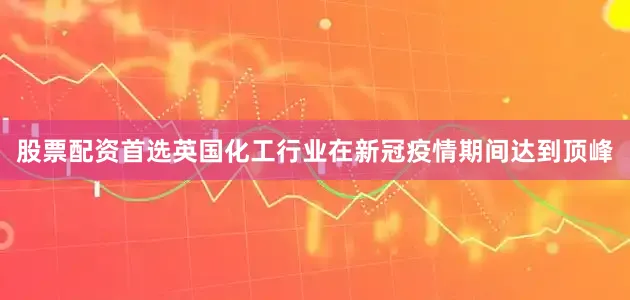 股票配资首选英国化工行业在新冠疫情期间达到顶峰