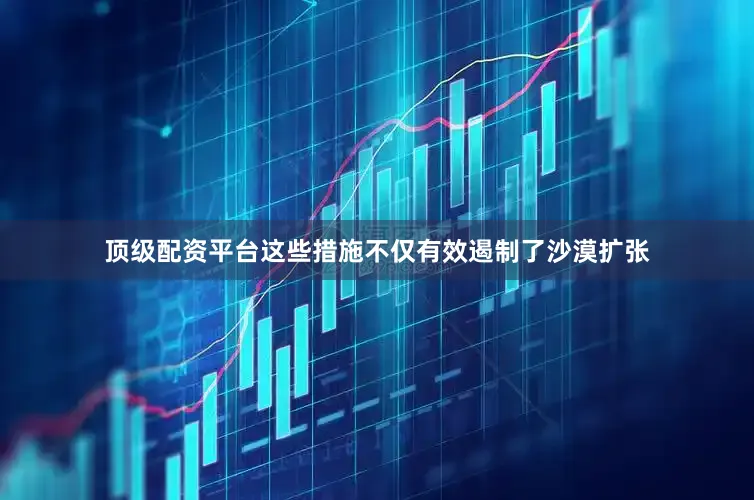 顶级配资平台这些措施不仅有效遏制了沙漠扩张