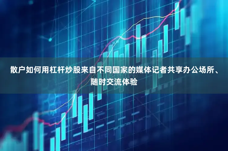 散户如何用杠杆炒股来自不同国家的媒体记者共享办公场所、随时交流体验