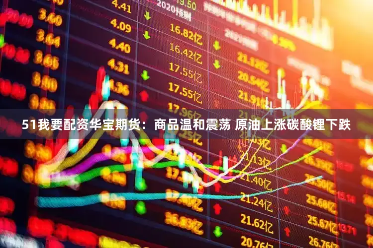 51我要配资华宝期货：商品温和震荡 原油上涨碳酸锂下跌