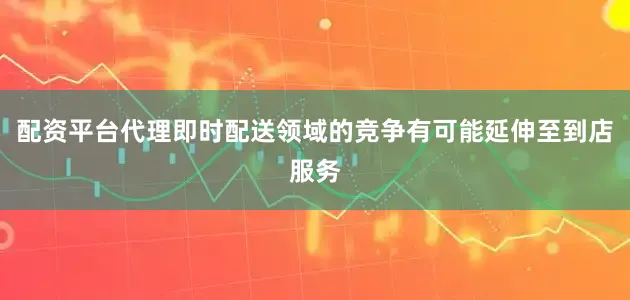 配资平台代理即时配送领域的竞争有可能延伸至到店服务