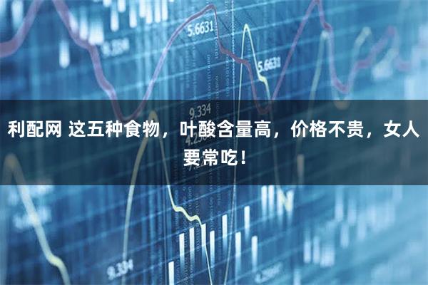 利配网 这五种食物，叶酸含量高，价格不贵，女人要常吃！