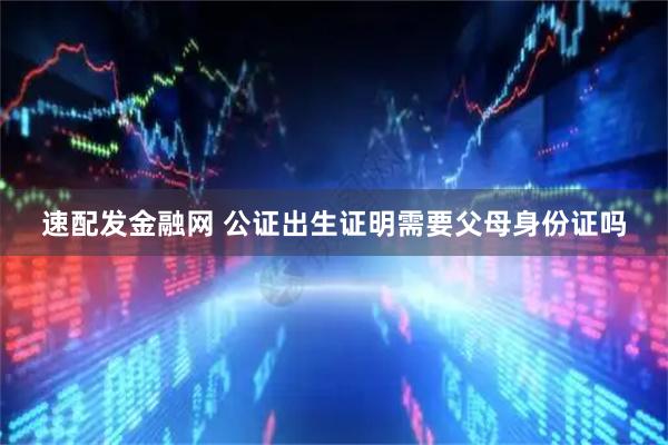 速配发金融网 公证出生证明需要父母身份证吗