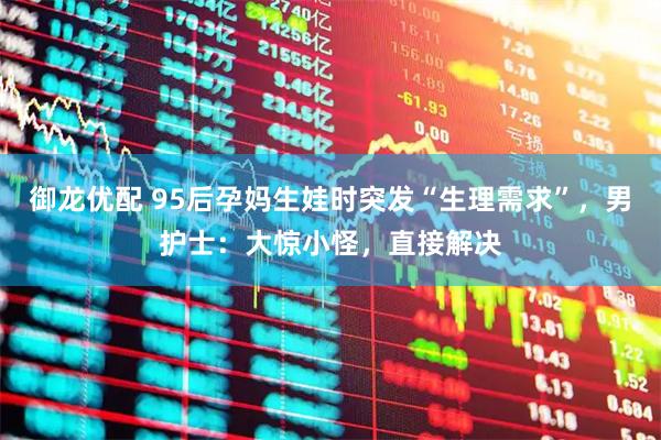 御龙优配 95后孕妈生娃时突发“生理需求”，男护士：大惊小怪，直接解决