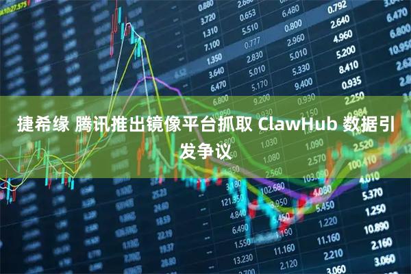 捷希缘 腾讯推出镜像平台抓取 ClawHub 数据引发争议