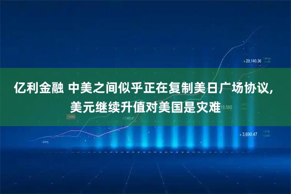 亿利金融 中美之间似乎正在复制美日广场协议, 美元继续升值对美国是灾难