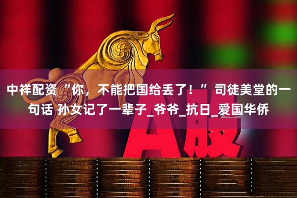 中祥配资 “你，不能把国给丢了！” 司徒美堂的一句话 孙女记了一辈子_爷爷_抗日_爱国华侨