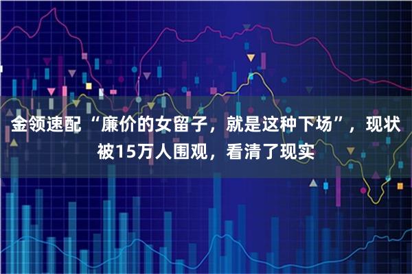 金领速配 “廉价的女留子，就是这种下场”，现状被15万人围观，看清了现实