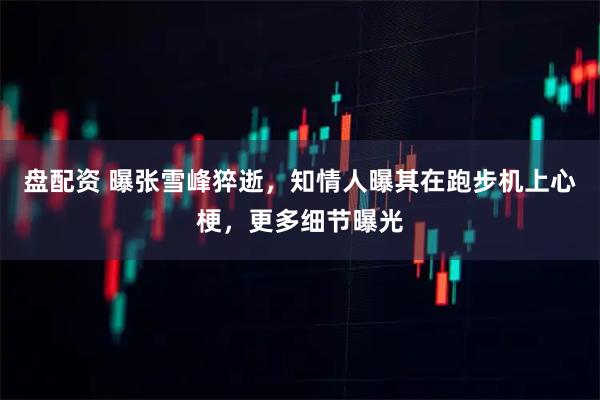 盘配资 曝张雪峰猝逝，知情人曝其在跑步机上心梗，更多细节曝光