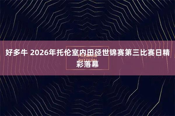 好多牛 2026年托伦室内田径世锦赛第三比赛日精彩落幕