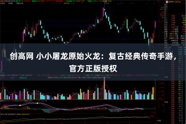 创高网 小小屠龙原始火龙：复古经典传奇手游，官方正版授权