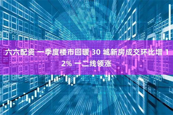 六六配资 一季度楼市回暖 30 城新房成交环比增 12% 一二线领涨