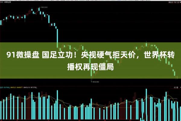 91微操盘 国足立功！央视硬气拒天价，世界杯转播权再现僵局
