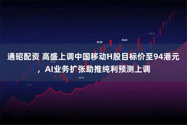 通昭配资 高盛上调中国移动H股目标价至94港元，AI业务扩张助推纯利预测上调
