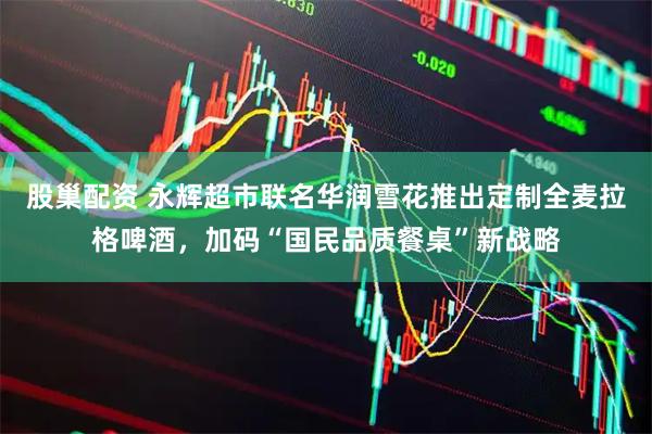 股巢配资 永辉超市联名华润雪花推出定制全麦拉格啤酒，加码“国民品质餐桌”新战略