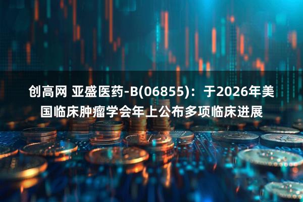 创高网 亚盛医药-B(06855)：于2026年美国临床肿瘤学会年上公布多项临床进展