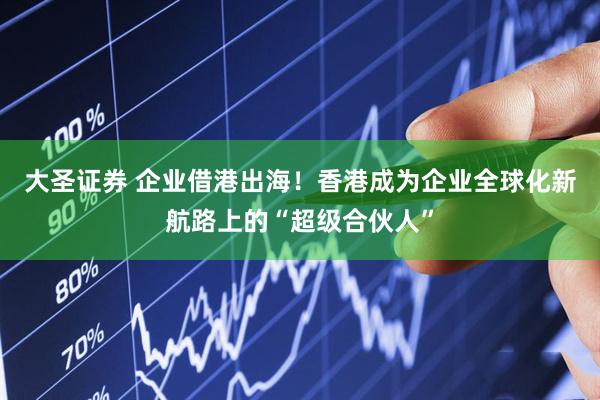 大圣证券 企业借港出海!香港成为企业全球化新航路上的“超级合伙人”