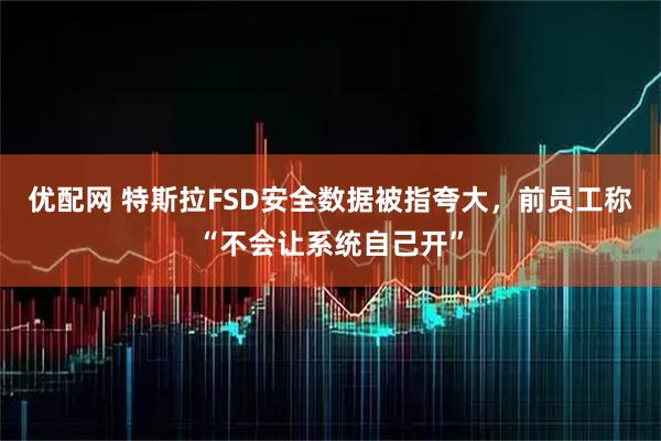 优配网 特斯拉FSD安全数据被指夸大，前员工称“不会让系统自己开”