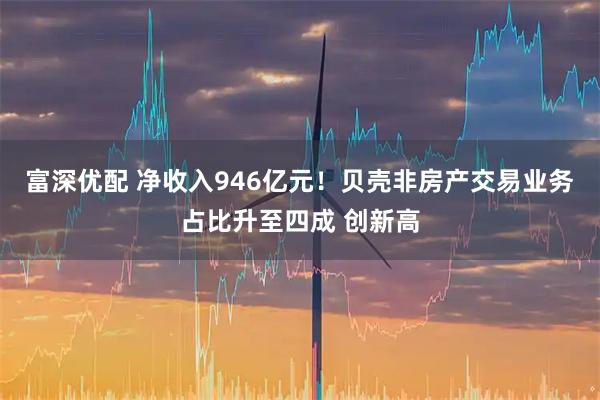 富深优配 净收入946亿元!贝壳非房产交易业务占比升至四成 创新高