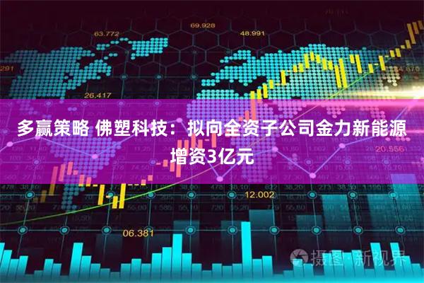 多赢策略 佛塑科技：拟向全资子公司金力新能源增资3亿元