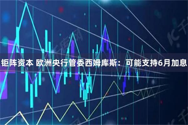 钜阵资本 欧洲央行管委西姆库斯：可能支持6月加息