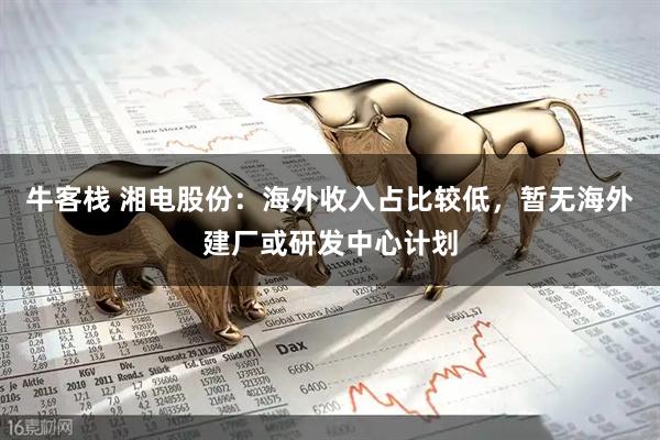 牛客栈 湘电股份：海外收入占比较低，暂无海外建厂或研发中心计划