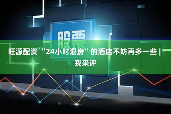 旺源配资 “24小时退房”的酒店不妨再多一些 | 我来评