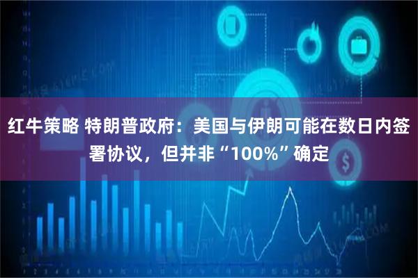 红牛策略 特朗普政府：美国与伊朗可能在数日内签署协议，但并非“100%”确定