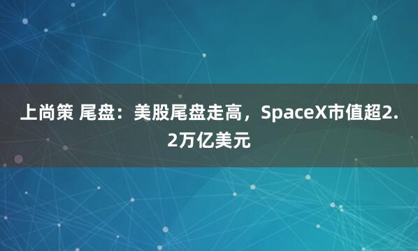 上尚策 尾盘：美股尾盘走高，SpaceX市值超2.2万亿美元